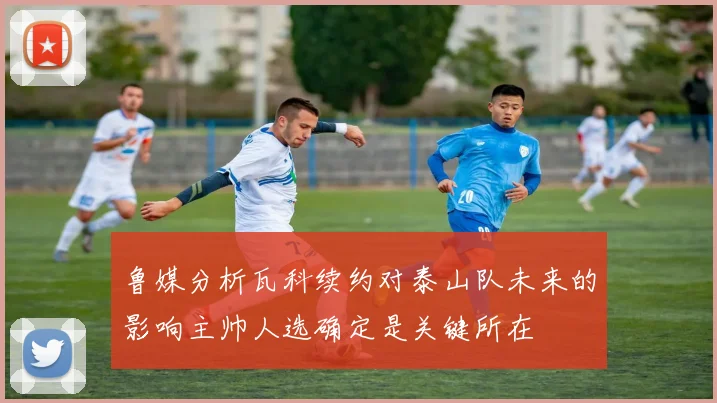 鲁媒分析瓦科续约对泰山队未来的影响主帅人选确定是关键所在
