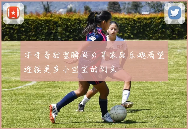 字母哥甜蜜瞬间分享家庭乐趣渴望迎接更多小宝宝的到来