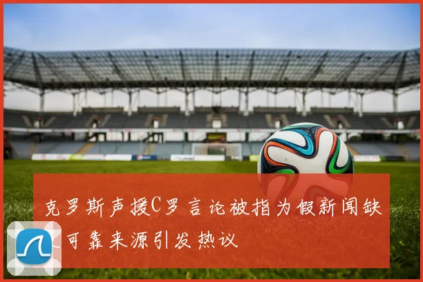 克罗斯声援C罗言论被指为假新闻缺乏可靠来源引发热议