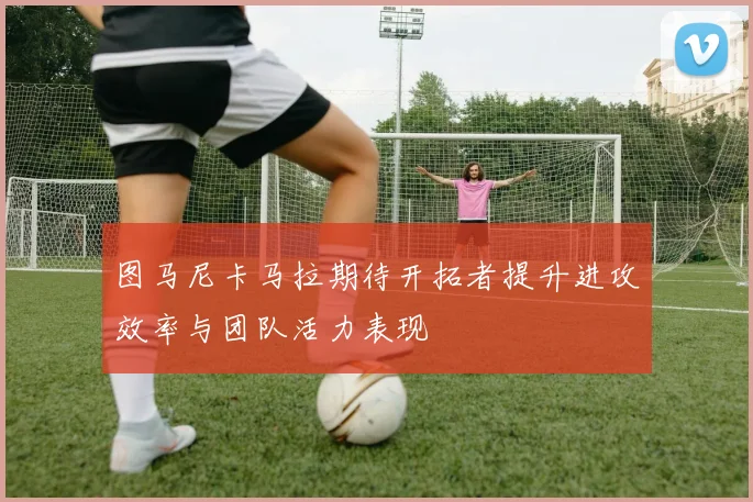 图马尼卡马拉期待开拓者提升进攻效率与团队活力表现