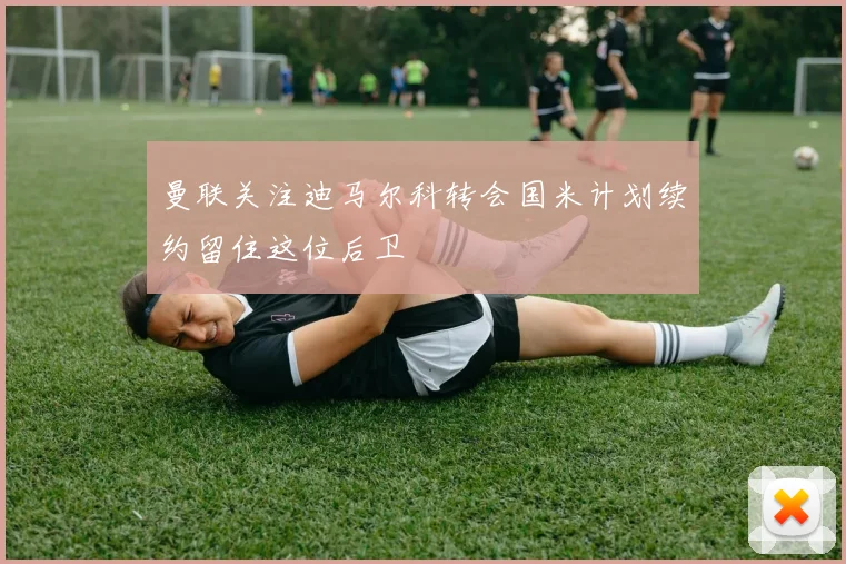 曼联关注迪马尔科转会国米计划续约留住这位后卫