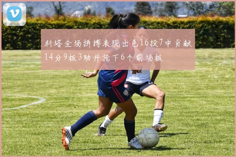 科塔全场拼搏表现出色16投7中贡献14分9板3助并抢下6个前场板