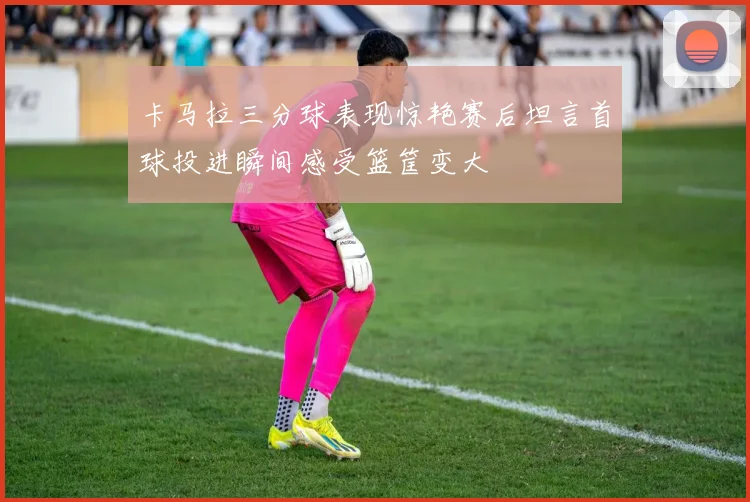 卡马拉三分球表现惊艳赛后坦言首球投进瞬间感受篮筐变大