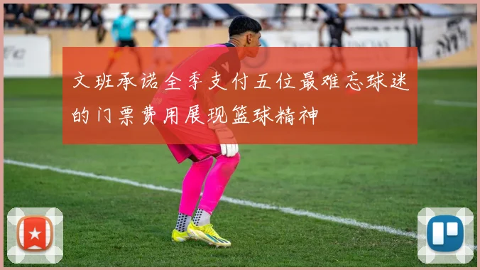 文班承诺全季支付五位最难忘球迷的门票费用展现篮球精神