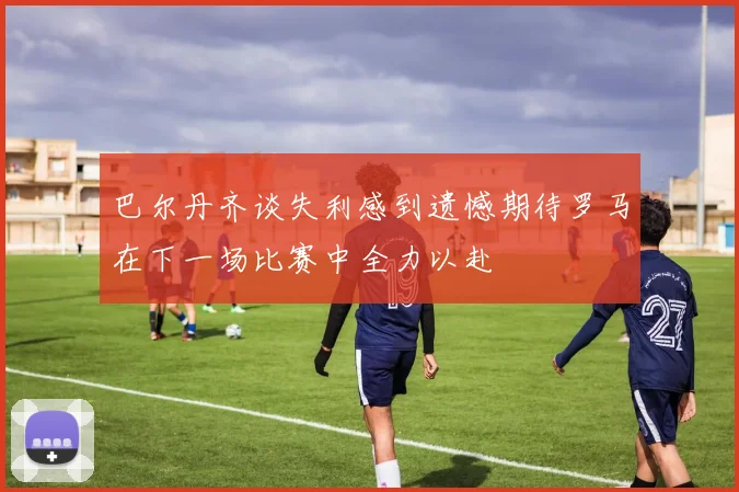 巴尔丹齐谈失利感到遗憾期待罗马在下一场比赛中全力以赴