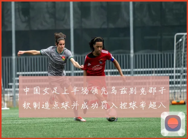 中国女足上半场领先乌兹别克邵子钦制造点球并成功罚入控球率超八成