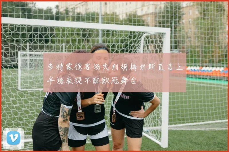 多特蒙德客场失利胡梅尔斯直言上半场表现不配欧冠舞台