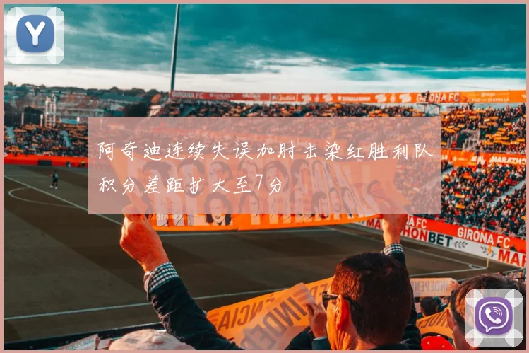 阿奇迪连续失误加肘击染红胜利队积分差距扩大至7分