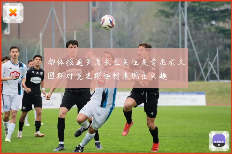 都体报道罗马米兰关注麦肯尼尤文图斯对克里斯坦特表现出兴趣