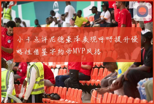 小卡点评尼德豪泽表现呼吁提升侵略性借鉴字约帝MVP风格