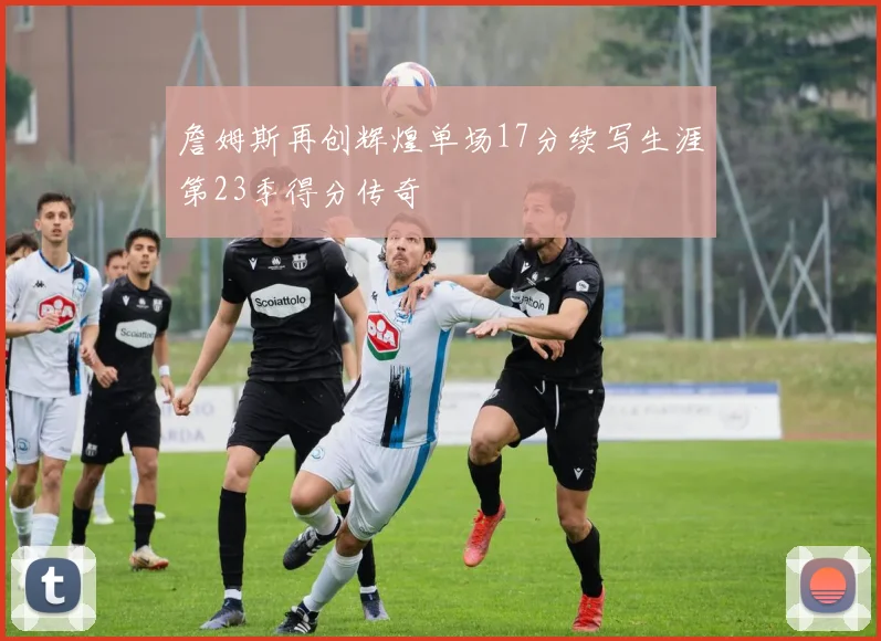 詹姆斯再创辉煌单场17分续写生涯第23季得分传奇