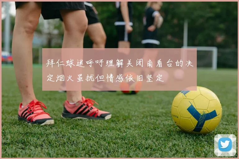 拜仁球迷呼吁理解关闭南看台的决定烟火虽扰但情感依旧坚定