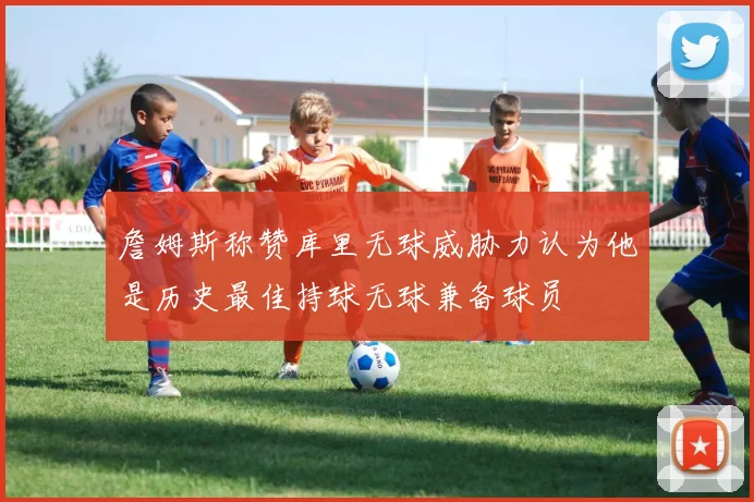 詹姆斯称赞库里无球威胁力认为他是历史最佳持球无球兼备球员