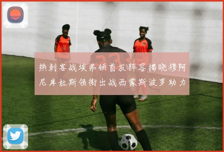 热刺客战埃弗顿首发阵容揭晓穆阿尼库杜斯领衔出战西蒙斯波罗助力