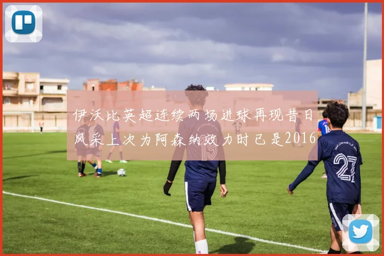 伊沃比英超连续两场进球再现昔日风采上次为阿森纳效力时已是2016年