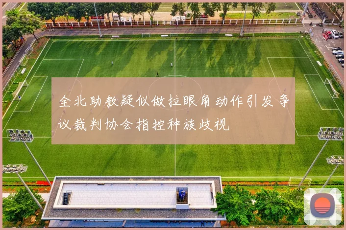 全北助教疑似做拉眼角动作引发争议裁判协会指控种族歧视