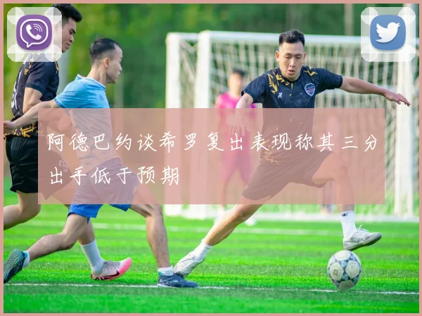 阿德巴约谈希罗复出表现称其三分出手低于预期