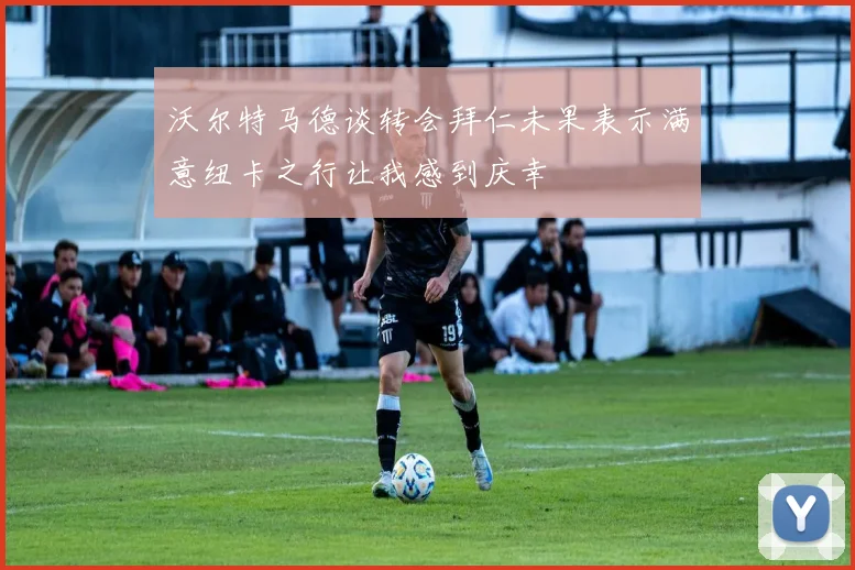 沃尔特马德谈转会拜仁未果表示满意纽卡之行让我感到庆幸
