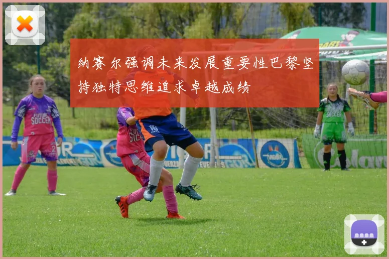 纳赛尔强调未来发展重要性巴黎坚持独特思维追求卓越成绩