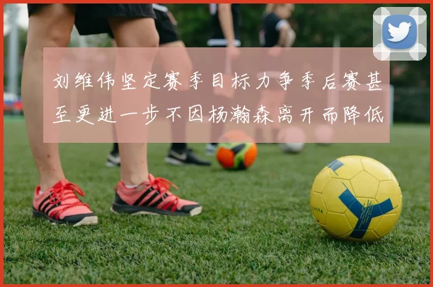 刘维伟坚定赛季目标力争季后赛甚至更进一步不因杨瀚森离开而降低标准