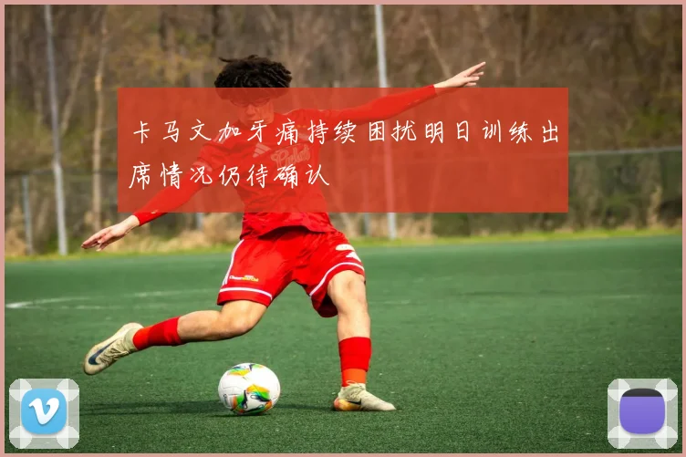 卡马文加牙痛持续困扰明日训练出席情况仍待确认