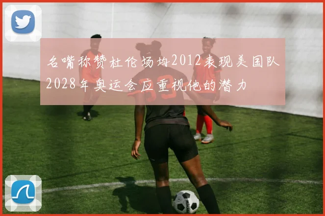 名嘴称赞杜伦场均2012表现美国队2028年奥运会应重视他的潜力
