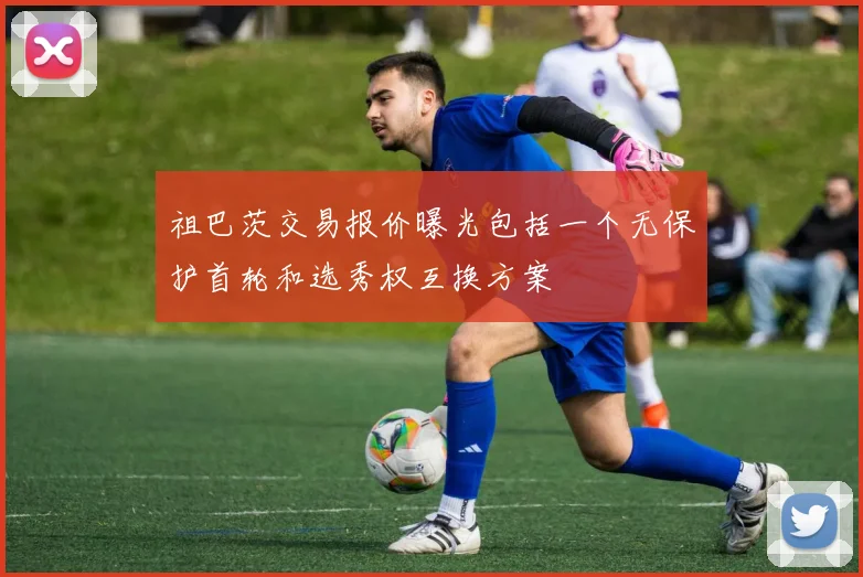 祖巴茨交易报价曝光包括一个无保护首轮和选秀权互换方案
