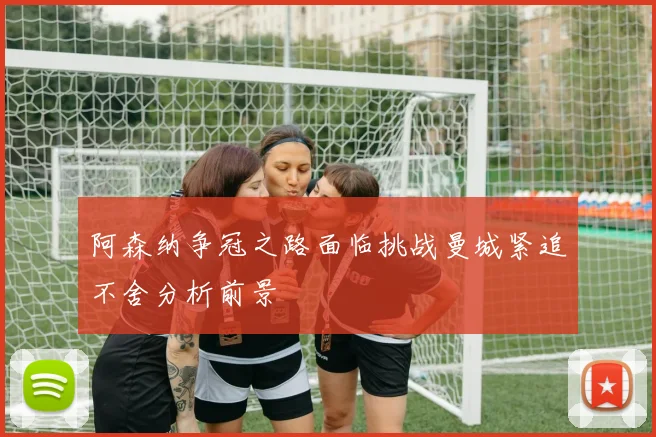 阿森纳争冠之路面临挑战曼城紧追不舍分析前景