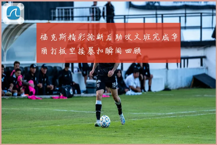 福克斯精彩抢断后助攻文班完成华丽打板空接暴扣瞬间回顾