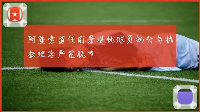 阿隆索留任前景堪忧球员执行与执教理念严重脱节