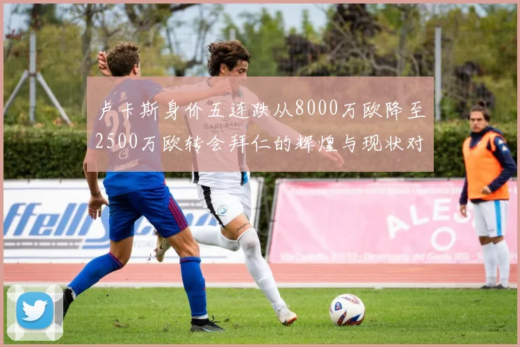 卢卡斯身价五连跌从8000万欧降至2500万欧转会拜仁的辉煌与现状对比