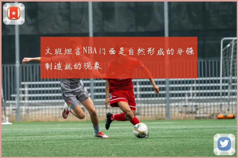 文班坦言NBA门面是自然形成的非强制造就的现象