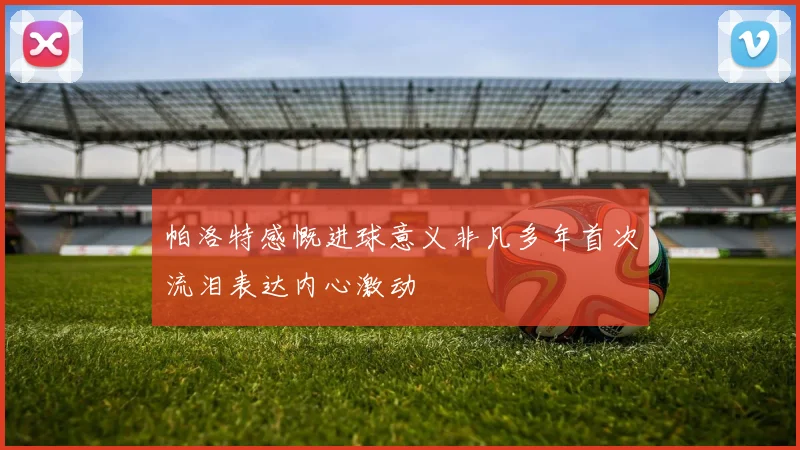 帕洛特感慨进球意义非凡多年首次流泪表达内心激动