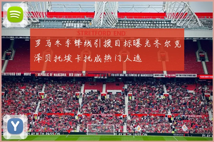 罗马冬季锋线引援目标曝光齐尔克泽贝托埃卡托成热门人选