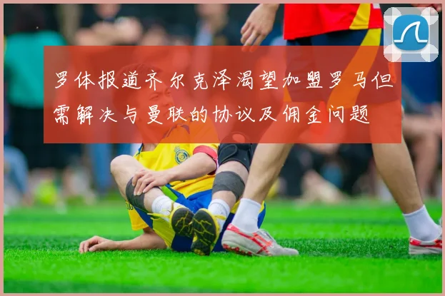 罗体报道齐尔克泽渴望加盟罗马但需解决与曼联的协议及佣金问题