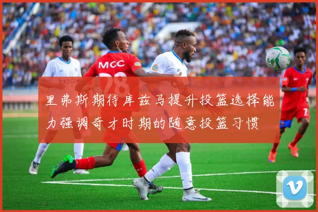里弗斯期待库兹马提升投篮选择能力强调奇才时期的随意投篮习惯