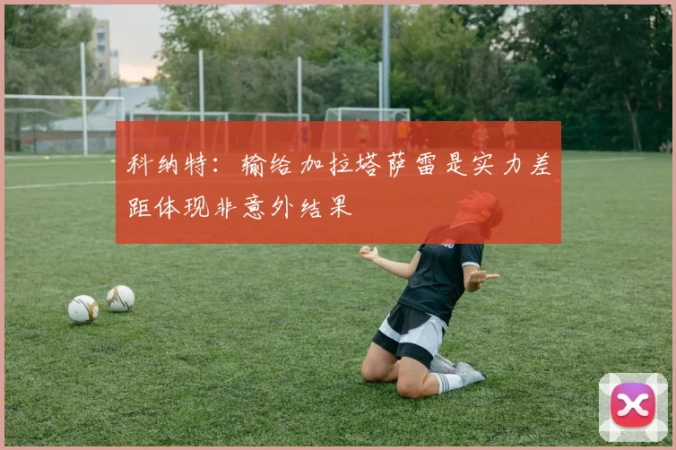科纳特：输给加拉塔萨雷是实力差距体现非意外结果