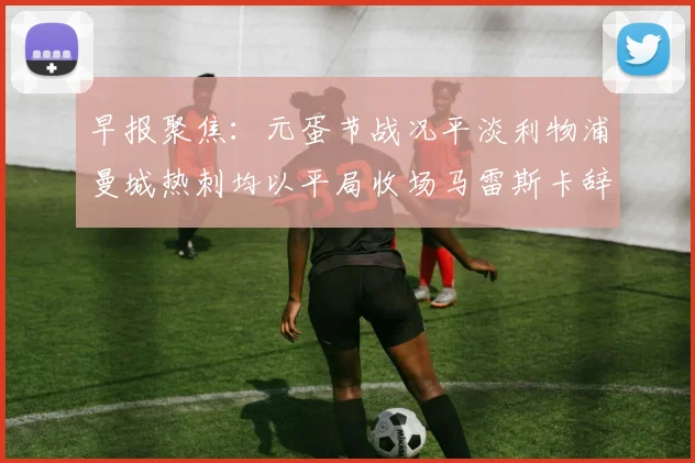 早报聚焦：元蛋节战况平淡利物浦曼城热刺均以平局收场马雷斯卡辞职引发关注