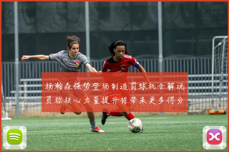 杨瀚森强势登场制造罚球机会解说员称核心力量提升将带来更多得分可能