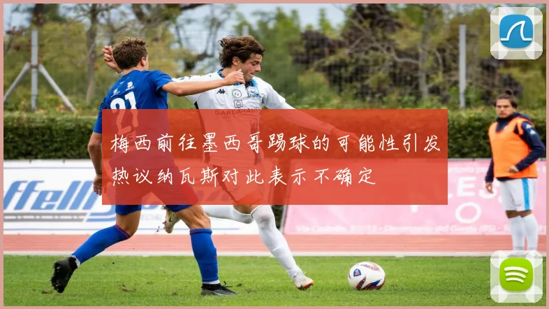 梅西前往墨西哥踢球的可能性引发热议纳瓦斯对此表示不确定