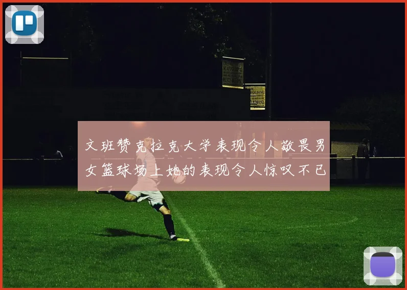 文班赞克拉克大学表现令人敬畏男女篮球场上她的表现令人惊叹不已