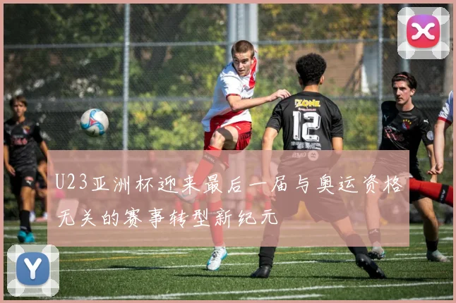 U23亚洲杯迎来最后一届与奥运资格无关的赛事转型新纪元